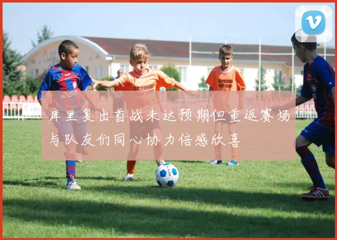 库里复出首战未达预期但重返赛场与队友们同心协力倍感欣喜