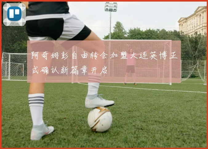 阿奇姆彭自由转会加盟大连英博正式确认新篇章开启