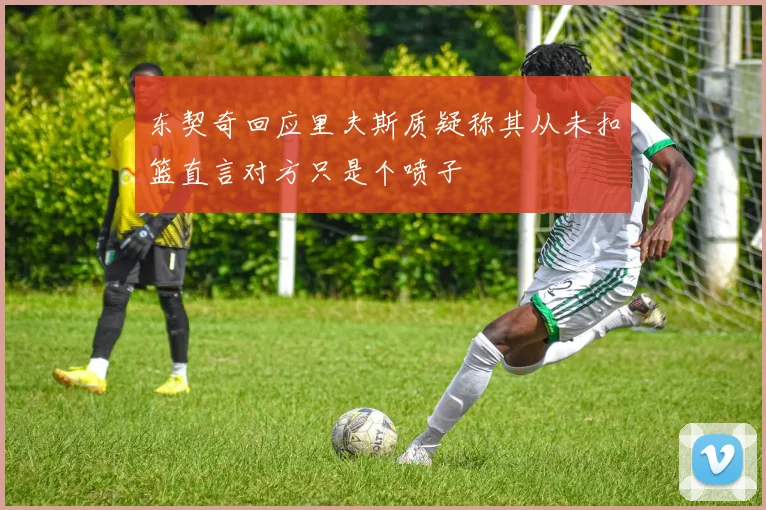 东契奇回应里夫斯质疑称其从未扣篮直言对方只是个喷子