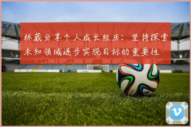 林葳分享个人成长经历：坚持探索未知领域逐步实现目标的重要性