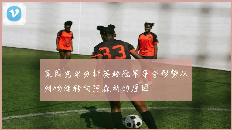 莱因克尔分析英超冠军争夺形势从利物浦转向阿森纳的原因