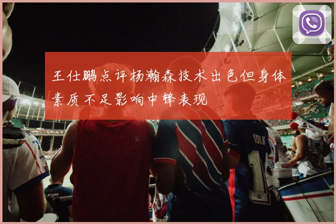 王仕鹏点评杨瀚森技术出色但身体素质不足影响中锋表现