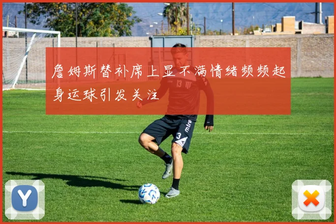 詹姆斯替补席上显不满情绪频频起身运球引发关注