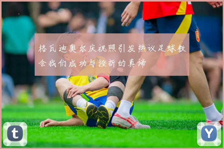 格瓦迪奥尔庆祝照引发热议足球教会我们成功与挫折的真谛