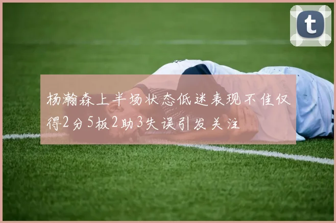 杨瀚森上半场状态低迷表现不佳仅得2分5板2助3失误引发关注