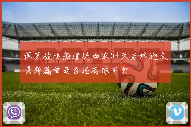 保罗被快船遣送回家64天后终迎交易新篇章是否还有球可打