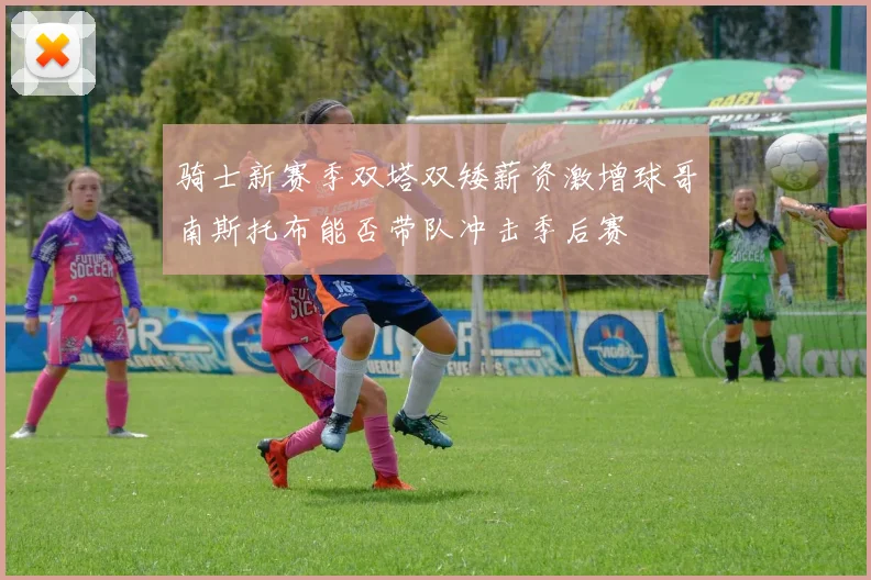 骑士新赛季双塔双矮薪资激增球哥南斯托布能否带队冲击季后赛